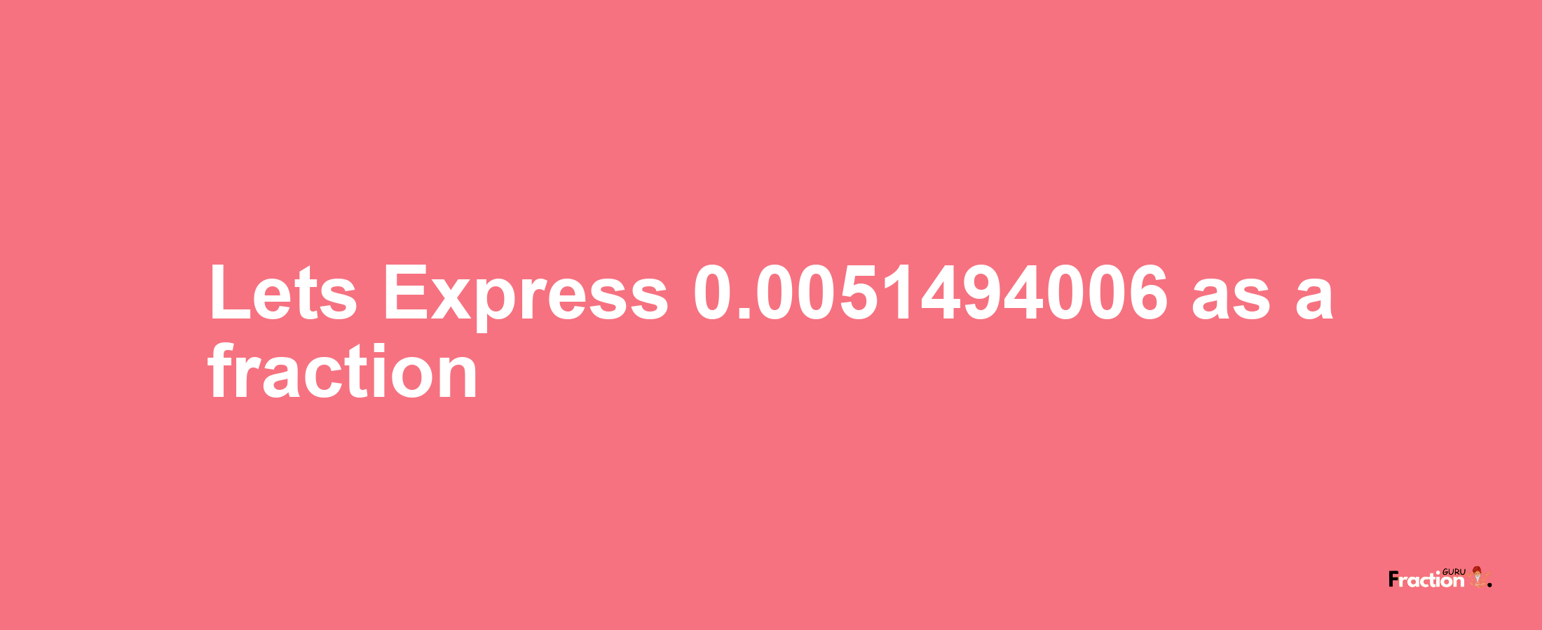 Lets Express 0.0051494006 as afraction